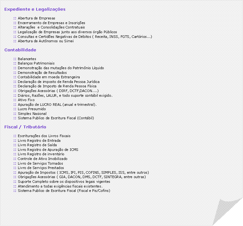 Canto dobrado: Expediente e Legalizaes:: Abertura de Empresas:: Encerramento de Empresas e Inscries:: Alteraes  e Consolidaes Contratuais:: Legalizao de Empresas junto aos diversos rgo Pblicos:: Consultas e Certides Negativas de Dbitos ( Receita, INSS, FGTS, Cartrios...):: Abertura de Autnomos ou SimeiContabilidade:: Balancetes:: Balanos Patrimoniais:: Demonstrao das mutaes do Patrimnio Lquido:: Demonstrao de Resultados:: Contabilidade em moeda Estrangeira:: Declarao de imposto de Renda Pessoa Jurdica:: Declarao de Imposto de Renda Pessoa Fsica:: Obrigaes Acessrias ( DIRF, DCTF,DACON....):: Dirios, Razes, LALUR, e todo suporte contbil exigido.:: Ativo Fixo:: Apurao de LUCRO REAL (anual e trimestral).:: Lucro Presumido:: Simples Nacional:: Sistema Publico de Escritura Fiscal (Contbil)Fiscal / Tributrio:: Escrituraes dos Livros Fiscais:: Livro Registro de Entrada:: Livro Registro de Sada:: Livro Registro de Apurao de ICMS:: Livro Registro de inventrio:: Controle de Ativo Imobilizado:: Livro de Servios Tomados:: Livro de Servios Prestados:: Apurao de Impostos ( ICMS, IPI, PIS, COFINS, SIMPLES, ISS, entre outros):: Obrigaes Acessrias ( GIA, DACON, DMS, DCTF, SINTEGRA, entre outras):: Suporte Completo sobre os dispositivos legais vigentes:: Atendimento a todas exigncias fiscais existentes.:: Sistema Publico de Escritura Fiscal (Fiscal e Pis/Cofins)